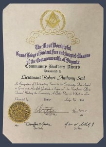 The Most Worshipful Grand Lodge of Ancient Free and Accepted Masons of the Commonwealth of Virginia Community Builders Award Presented to Lieutenant Robert Anthony Seal In Recognition of Outstanding Service to the Community, This Award is Given and Heartfelt Gratitude is Expressed For Significant Efforts Toward making the Community A Better Place in Which to Live. Presented by: Unity Lodge No. 146 signed by Worshipful Master Will Bryan, August 24, 2022 and signed by the Grand Secretary and Grand Master.