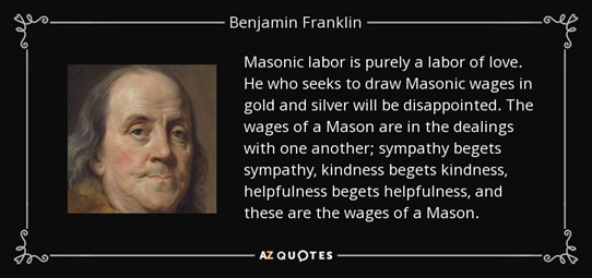 Masonic labor is purely a labor of love. He who seeks to draw Masonic wages in gold and silver will be disappointed. The wages of a Mason are in the dealings with one another; sympathy begets sympathy, kindness begets helpfulness, and these are the wages of a Mason. - Benjamin Franklin