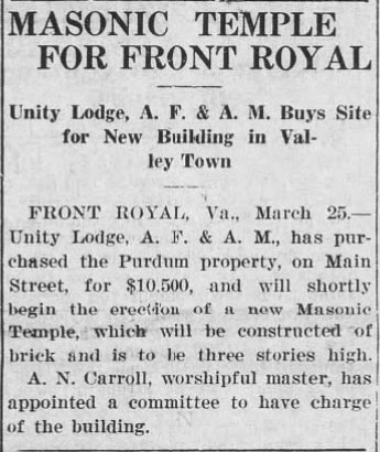 Masonic Temple for Front Royal

Unity Lodge, A. F. & A. M. Buys Site for New Building in Valley Town

FRONT ROYAL, Va., March 25, - Unity Lodge, A. F. & A. M., has purchased the Purdum property, on Main Street, for $10,500, and will shortly begin the erection of a new Masonic Temple, which will be constructed of brick and is to be three stories high.

A. N. Carroll, worshipful master, has appointed a committee to have charge of the building.