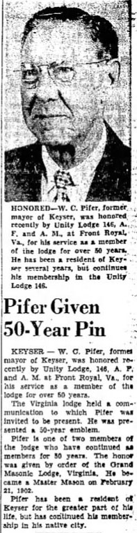 HONORED - W. C. Pifer, former mayor of Keyser, was honored recently by Unity Lodge 146, A. F. and A. M., at Front Royal, Va., for his service as a member of the lodge for over 50 years. He has been a resident of Keyser several years, but continues his membership in the Unity Lodge 146.

Pifer Given 50-Year Pin

KEYSER - W. C. Pifer, former mayor of Keyser, was honored recently by Unity Lodge, 146, A. F. and A. M. at Front Royal, Va., for his service as a member of the lodge for over 50 years.

The Virginia lodge held a communication to which Pifer was invited to be present. He was presented a 50-year emblem.

Pifer is one of two members of the lodge who have continued as members for 50 years. The honor was given by order of the Grand Masonic Lodge, Virginia. He became a Master Mason on February 21, 1902.

Pifer has been a resident of Keyser for the greater part of his life, but has continued his membership in his native city.
