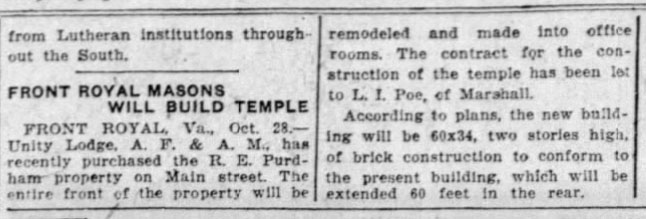 Front Royal Masons Will Build Temple
FRONT ROYAL, Va., Oct. 28. - Unity Lodge, A. F. & A. M., has recently purchased the R. E. Purdham property on Main street. The entire front of the property will be remodeled and made into office rooms. The contract for the construction of the temple has been let to L. I. Poe, of Marshall.
According to plans, the new building will be 60x34, two stories high, of brick construction to conform to the present building, which will be extended 60 feet in the rear.
