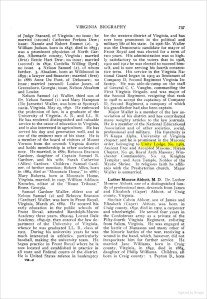of Judge Stanard, of Virginia; no issue; he married (second) Cathrine Perkins Dep; issue: Nannie and Robert Emmet (2). 3. William Judson, born in 1847, died in 1893; was a prominent physician of North Garden, Albermarlie county, Virginia; married (first) Bettie Hart Dew; no issue; married (second) in 1892, Cordelia Willing Byrd; no issue. 4. Nelson Samuel (2), of whom further. 5. Absalom, born at Wildwood in 1859; a lawyer and financier; married (first) in 1886 Annie Du Pont, of Delaware; no issue; married (second) Louise Jones, of Greensboro, Georgia; issue, Nelson Absalom and Louise.

Nelson Samuel (2) Waller, third soon of Dr. Nelson Samuel (2) Waller, third son of Dr. Nelson Samuel (1) and Mary Hampton (De Jarnette) Waller, was born at Spottsylvania, Virginia, May 23, 1850. He embraced the profession of law, is a graduate of the University of Virginia. A. B., and LL. B. He has rendered distinguished and valuable service to the cause of education in Virginia, and is also interested in agriculture. He has served his day and generation well, and is one of the eminent men of his state. He is a member of the board of visitors of Mount Vernon from the seventh Virginia district and holds membership in other societies of note. He married, in 1880, Rebecca Branson Gardner, daughter of Captain Samuel B. Gardner, and his wife. Sarah Catherine (Allen) Gardner. Children: Samuel Gardner, of further mention: Robert Allen, born in 1884, died at "Mountain Home." in 1886; Mary Roberta, born at Mountain Home, Virginia, married, in 1907. William Addison Knowles, editor of the "Rome Tribune," Rome, Georgia.

Samuel Garner Waller, eldest son of Nelson Samuel (2) and Rebecca Branson (Garner) Waller, was born in Front Royal, Virginia, March 26, 1882. He secured his early education in the public schools of Front Royal, attended Randolph-Macon Academy three years, 1892-94. Locust Dale Academy, 1895-97, then entered the law department of the University of Virginia, whence he was graduated LL. B., class of 1903. During his university years he was much interested in athletics, particularly baseball, making the university team. He began practice in Front Royal where he is now located and established in practice in all state and Federal courts of the district. He is United States referee in bankruptcy for the western district of Virginia, and has ever been prominent in the political and military life of his state. In 1906 Mr. Waller was the Democratic candidate for mayor of Front Royal and was elected for a term of two years. His administration was so highly satisfactory to the voters that in 1908, 1910 and 1912 he was elected to succeed himself, and is now serving his fourth consecutive term. His service in the Virginia National Guard began in 1903 as lieutenant of Company D, Second Regiment Virginia Infantry. He was aide-de-camp on the staff of General C. C. Vaughn, commanding the First Virginia Brigade, and was major of the Second Regiment, resigning that rank in 1908 to accept the captaincy of Company D, Second Regiment, a company which his grandfather had also been captain.

Major Waller is a member of the law association of his district and has contributed many weighty articles to the law journals. He is a member of the National Educational Association and of other societies, social, professional and military. His fraternity is Pi Kappa Alpha, University of Virginia chapter, and he is prominent in the Masonic order belonging to Unity Lodge, No. 1469, Ancient Free and Accepted Masons; Hiram Chapter, No. 45, Royal Arch Masons; Winchester Commandery, No. 12, Knights Template: and Acca Temple, Nobles of the Mystic Shrine. In religious faith he affiliates with the Presbyterian church. Major Waller is unmarried.