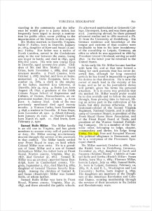 Samuel Rolfe Millar. The Millar family is an old one in Virginia, and has given members to answer every call of patriotism or duty, Mr. Millar owning revolutionary descent through the service of his ancestors in that conflict. The Millar family settled near Front Royal in 1740, on land which Colonel Millar now owns. He is a grandson of Isaac Millar and a son of Samuel Richardson Millar, his father born at Front Royal, Warren county, Virginia, May 31, 1817, died October 31, 1861. Samuel R. Millar was an attorney; married Susan Randolph, born in Cumberland county, Virginia, September 2, 1821, died March 9, 1882, daughter of General Thomas Beverly Randolph. Among the children of Samuel R. and Susan (Randolph) Millar was Samuel Rolfe, of whom further.

Samuel Rolfe Millar was born in Front Royal, Warren county, Virginia, May 21, 1857, and there attended the public schools. He afterward matriculated at Griswold College, Davenport, Iowa, and was there graduated. Journeying abroad, he there pursued advanced studies and in 1880 received a Ph. D. from the University of Heidelberg. His German residence and knowledge of the tongue and customs of that country were invaluable to him in his later incumbency of the consulship to Leipsic, Germany, and office to which he was appointed in 1886 by President Grover Cleveland, serving so until 1890. IN the latter year he returned to the United States.

In his early life Mr. Millar became familiar with farm life, and at that time formed a liking for such pursuits that has never deserted him, although for long extended periods he has found it impossible to gratify his desires in that direction. He is now the owner of much land in the vicinity of his home, and as far as his journalistic duties will permit, gives his farms his personal attention. It is in every way probable that the method Mr. Millar would prefer would be to don overalls and to follow the season through, from plowing time to harvest, filling an active part in the cultivation of his lands, but duty decrees otherwise. He is lieutenant-colonel of the Second Virginia Regiment, National Guards, and is aide-de-camp of Governor Stuart; is president of the Front Royal Horse Show Association, and of the Front Royal Board of Trade, and president of the Warren Sentinel Publishing Company. He is a member of the Masonic order, belonging to lodge, chapter, commandery and shrine, his lodge being Unity, No. 147, Free and Accepted Masons. His political allegiance is Democratic, and he is a vestryman of the Protestant Episcopal Church.

Mr. Millar married, October 2, 1882, Bertha Riedel, born in Heidelbrg, Germany, December 25, 1857, daughter of Jacob and Susanna (Krahm) Riedel. Children of Samuel ROlfe and Bertha (Riedel) Millar: Susan Bertha, born May 1, 1884; Florence Millar, born in Leipsic, July 12, 1887; Samuel Rolfe, Jr., born in Leipsic, Germany, February 12, 1889, B. A. and B. L., Washington and Lee University; Bertha, born August 5, 1893. His daughters are members of the Daughters of the American Revolution and Colonial Dames, securing membership through the services of their ancestors in the Indian and Revolutionary wars.