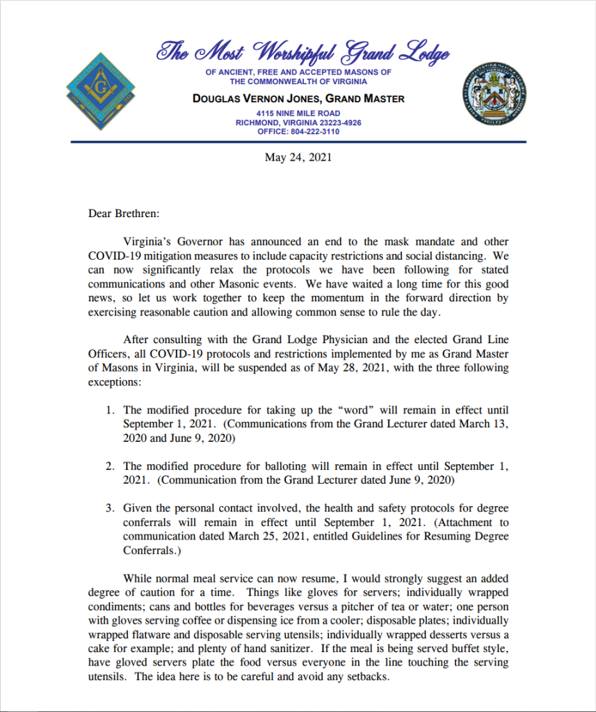 The Most Worshipful Grand Lodge

OF ANCIENT, FREE AND ACCEPTED MASONS OF THE COMMONWEAL TH OF VIRGINIA

DOUGLAS VERNON JONES, GRAND MASTER

4115 NINE MILE ROAD
RICHMOND, VIRGINIA 23223-4926
OFFICE: 804-222-3110

May 24, 2021

Dear Brethren:

Virginia's Governor has announced an end to the mask mandate and other COVID-19 mitigation measures to include capacity restrictions and social distancing. We can now significantly relax the protocols we have been following for stated communications and other Masonic events. We have waited a long time for this good news, so let us work together to keep the momentum in the forward direction by exercising reasonable caution and allowing common sense to rule the day.

After consulting with the Grand Lodge Physician and the elected Grand Line Officers, all COVID-19 protocols and restrictions implemented by me as Grand Master of Masons in Virginia, will be suspended as of May 28, 2021, with the three following exceptions:

1. The modified procedure for taking up the "word" will remain in effect until September 1, 2021. (Communications from the Grand Lecturer dated March 13, 2020 and June 9, 2020)

2. The modified procedure for balloting will remain in effect until September 1, 2021. (Communication from the Grand Lecturer dated June 9, 2020)

3. Given the personal contact involved, the health and safety protocols for degree conferrals will remain in effect until September 1, 2021. (Attachment to communication dated March 25, 2021, entitled Guidelines for Resuming Degree Conferrals.)

While normal meal service can now resume, I would strongly suggest an added degree of caution for a time. Things like gloves for servers; individually wrapped condiments; cans and bottles for beverages versus a pitcher of tea or water; one person with gloves serving coffee or dispensing ice from a cooler; disposable plates; individually wrapped flatware and disposable serving utensils; individually wrapped desserts versus a cake for example; and plenty of hand sanitizer. If the meal is being served buffet style, have gloved servers plate the food versus everyone in the line touching the serving utensils. The idea here is to be careful and avoid any setbacks.