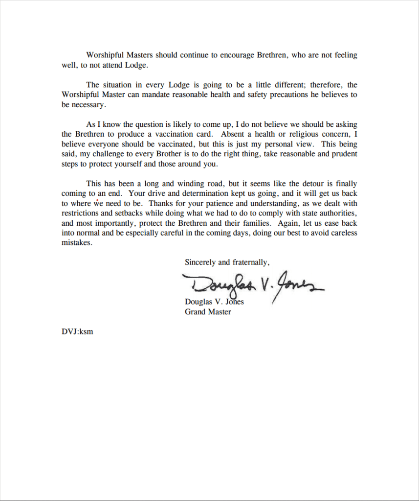 Worshipful Masters should continue to encourage Brethren, who are not feeling well, to not attend Lodge.

The situation in every Lodge is going to be a little different; therefore, the Worshipful Master can mandate reasonable health and safety precautions he believes to be necessary.

As I know the question is likely to come up, I do not believe we should be asking the Brethren to produce a vaccination card. Absent a health or religious concern, I believe everyone should be vaccinated, but this is just my personal view. This being said, my challenge to every Brother is to do the right thing, take reasonable and prudent steps to protect yourself and those around you.

This has been a long and winding road, but it seems like the detour is finally coming to an end. Your drive and determination kept us going, and it will get us back to where we need to be. Thanks for your patience and understanding, as we dealt with restrictions and setbacks while doing what we had to do to comply with state authorities, and most importantly, protect the Brethren and their families. Again, let us ease back into normal and be especially careful in the coming days, doing our best to avoid careless mistakes.

Sincerely and fraternally,

Douglas V. Jones

Grand Master

DVJ:ksm