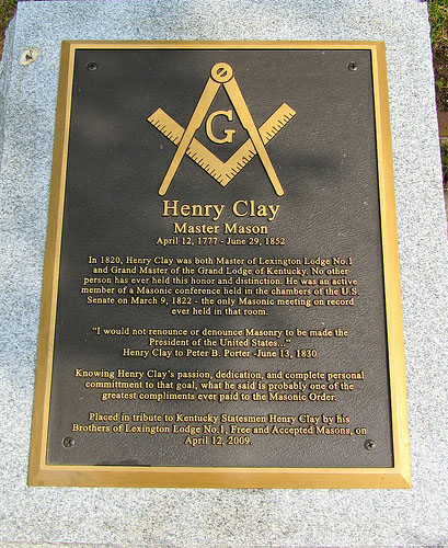 A freemasonry emblem of the compass and square crossing each other and the let letter "G" in the center, appears at the top of a plaque with the following text:

Henry Clay
Mason Mason
April 12, 1777 - June 29, 1852

In 1820, Henry Clay was both Master of Lexington Lodge No. 1 and Grand Master of the Grand Lodge of Kentucky. No other person has ever held this honor and distinction. He was an active member of a Masonic conference held in the chambers of the U.S. Senate of March 9, 1822 - the only Masonic meeting on record ever held in that room.

"I would no renounce or denounce Masonry to be made the President of the United States..."
Henry Clay to Peter B. Porter - June 13, 1830

Knowing Henry Clay's passion, dedication, and complete personal commitment to that goal, what he said is probably one of the greatest compliments ever paid to the Masonic Order.

Placed in tribute to Kentucky Statesmen Henry Clay by his Brothers of Lexington Lodge No. 1, Free and Accepted Masons, on April 12, 2009