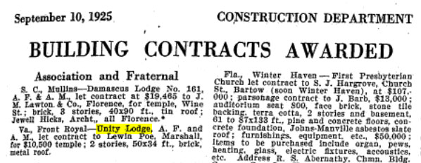September 10, 1925

Construction Department

Building Contracts Awarded

Association and Fraternal

Va., Front Royal - Unity Lodge, A. F. and A. M., let contract to Lewin Poe, Marshall, for $10,500 temple; 2 stories, 50x34 ft., brick, metal roof.