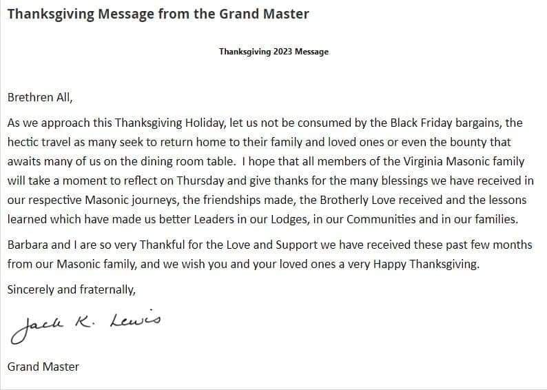 Thanksgiving 2023 Message

Brethren All,

As we approach this Thanksgiving Holiday, let us not be consumed by the Black Friday bargains, the hectic travel as many seek to return home to their family and loved ones or even the bounty that awaits many of us on the dining room table. I hope that all members of the Virginia Masonic family will take a moment to reflect on Thursday and give thanks for the many blessings we have received in our respective Masonic journeys, the friendships made, the Brotherly Love received and the lessons learned which have made us better Leaders in our Lodges, in our Communities and in our families.

Barbara and I are so very Thankful for the Love and Support we have received these past few months from our Masonic family, and we wish you and your loved ones a very Happy Thanksgiving.

Sincerely and fraternally,

Jack K. Lewis

Grand Master