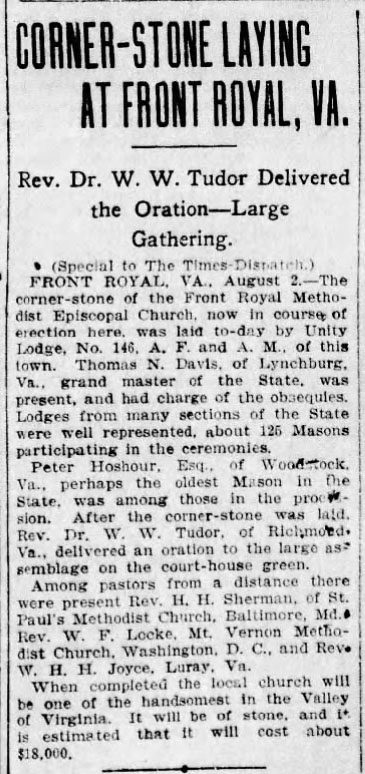 Corner-Stone Laying At Front Royal, VA.

Rev. Dr. W. W. Tudor Delivered the Oration - Large Gathering.

(Special to The Times-Dispatch)

FRONT ROYAL, VA., August 2. - The corner-stone of the Front Royal Methodist Episcopal Church, now in course of erection here, was laid to-day by Unity Lodge, No. 146, A. F. and A. M., of this town. Thomas N. Davis, of Lynchburg, Va., grand master of the State, was present, and had charge of the obsequies. Lodges from many sections of the State were well represented, about 125 Masons participating in the ceremonies.

Peter Hoshour, Esq., of Woodstock Va., perhaps the oldest Mason in the State, was among those in the procession. After the corner-stone was laid, Rev. Dr. W. W. Tudor, of Richmond Va., delivered an oration to the large assemblage on the court-house green.

Among pastors from a distance there were present Rev. H. H. Sherman, of St. Paul's Methodist Church, Baltimore, Md. Rev. W. F. Locke, Mt. Vernon Methodist Church, Washington, D. C., and Rev. W. H. H. Joyce, Luray, Va.

When completed the local church will be one of the handsomest in the Valley of Virginia. It will be of stone, and it is estimated that it will cost about $18,000.