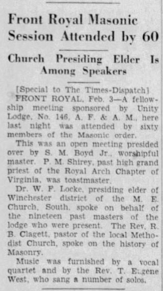 Front Royal Masonic Session Attended by 60

Church Presiding Elder Is Among Speakers

[Special to The Times-Dispatch]

FRONT ROYAL, Feb. 3 - A fellowship meeting sponsored by Unity Lodge, No. 146, A. F. & A. M., here last night was attended by sixty members of the Masonic order.

This was an open meeting presided over by S. M. Boyd Jr., worshipful master. P. M. Shirey, past high grand priest of the Royal Arch Chapter of Virginia, was toastmaster.

Dr. W. F. Locke, presiding elder of Winchester district of the M. E. Church, South, spoke on behalf of the nineteen past masters of the lodge who were present. The Rev. R. B. Clagett, pastor of the local Methodist Church, spoke on the history of Masonry.

Music was furnished by a vocal quartet and by the Rev. T. Eugene West, who sang a number of solos.