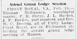 Attend Grand Lodge Session.
FRONT ROYAL, VA., Feb. 10. - Thomas McNamara, worshipful master; P. M. Shirey, J. L. Borden, J. P. Borden, past masters, and Rev. W. C. Deering, all of Unity Lodge, Front Royal, are in Richmond attending the annual grand lodge meeting of Masons.