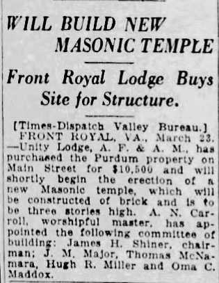 Will Build New Masonic Temple

Front Royal Lodge Buys Site for Structure.

[Times-Dispatch Valley Bureau.]

FRONT ROYAL, VA., March 23. - Unity Lodge, A. F. & A. M., has purchased the Purdum property on Main Street for $10,500 and will shortly begin the erection of a new Masonic temple, which will be constructed of brick and is to be three stories high. A. N. Carroll, worshipful master, has appointed the following committee of building: James H. Shiner, chairman: J. M. Major, Thomas McNamara, Hugh R. Miller and Oma C. Maddox.