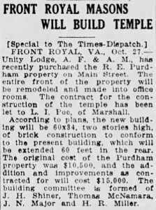 Front Royal Masons Will Build Temple
-
[Special to The TImes-Dispatch.]
FRONT ROYAL, VA., Oct. 27. - Unity Lodge, A. F. & A. M., has recently purchased the R. E. Purdham property on Main Street. The entire front of the property will be remodeled and made into office rooms. The contract for the construction of the temple has been let to L. I. Poe, of Marshall.

According to plans, the new building will be 60x34, two stories high, of brick construction to conform to the present building, which will be extended 60 feet in the rear. The original cost of the Purdham property was ,500, and the addition and improvements as contracted for will cost ,000. The building committee is formed of J. H. Shiner, Thomas McNamara, J. N. Major and H. R. Miller.