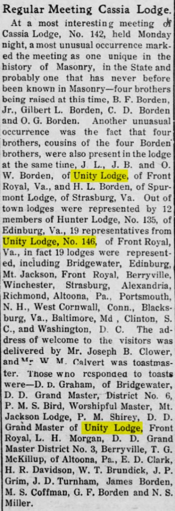 Regular Meeting Cassia Lodge.

At a most interesting meeting of Cassia Lodge, No. 142, held Monday night, a most unusual occurrence marked the meeting as one unique in the history of Masonry, in the State and probably one that has never before been known in Masonry - four brothers being raised at this time, B. F. Borden, Jr., Gilbert L. Borden, C. D. Borden and O. G. Borden. Another unusual occurrence was the fact that four brothers, cousins of the four Borden brothers, were also present in the lodge at the same time, J. L., J. B. and O. W. Borden, of Unity Lodge, of Front Royal, Va., and H.  L. Borden, of SPurmont Lodge, of Strasburg, Va. Out of town lodges were represented by 12 members of Hunter Lodge, No. 135, of Edinburg, Va., 19 representatives from Unity Lodge, No. 146, of Front Royal, Va., in fact 19 lodges were represented, including Bridgewater, Edinburg, Mt. Jackson, Front Royal, Berryville, Winchester, Strasburg, Alexandria, Richmond, Altoona, Pa., Portsmouth, N. H., West Cornwall, Conn., Blacksburg, Va., Baltimore, Md, Clinton, S. C., and Washington, D. C. The address of welcome to the visitors was delivered by Mr. Joseph B. Clower, and Mr. W. M. Calvert was toastmaster. Those who responded to toasts were - D. D. Graham, of Bridgewater, D. D. Grand Master, District No. 6, P. M. S. Bird, Worshipful Master, Mt. Jackson Lodge, P. M. Shirey, D. D. Grand Master of Unity Lodge, Front Royal, L. H. Morgan, D. D. Grand Master District No. 3, Berryville, T. G. McKillup, of Altoona, Pa., E. D. Clark, H. R. Davidson, W. T. Brundick, J. P. Grim, J. D. Turnham, James Borden, M. S. Coffman, G. F. Borden and N. S. Miller.