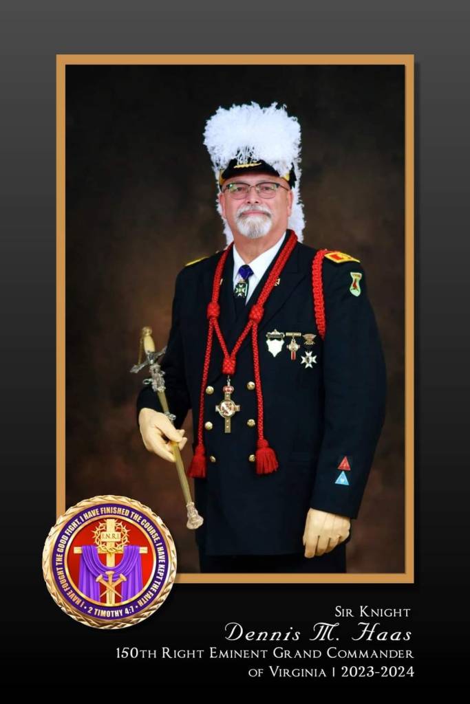 Sir Knight Dennis M. Haas 150th Right Eminent Grand Commander of Virginia 2023-2024.
I.N.R.I.
I have fought the good fight. I have finished the course. I have kept the faith. - 2 Timothy 4:7