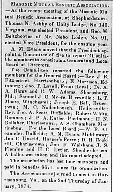 Masonic Mutual Benefit Association. - At the resent meeting of the Masonic Mutual Benefit Association, at Shepherdstown, Thomas N. Ashby of Unity Lodge, No. 146, Virginia, was elected President, and Geo. M. Belzhoover of Mt. Nebo Lodge, No. 91, elected Vice President, for the ensuing year.

A. M. Evans moved that the President appoint a Committee of five to report 21 suitable members to constitute a General and Local Board of Directors.

The Committee reported the following members for the General Board: - Rev. J. B. Fitzpatrick, Harrisonburg; E Morrison, Edinburg; Jno. T. Lovell, Front Royal; Dr. A. A. Biggs and C. W. Adams, Sharpsburg, Md.; Samuel J. C. Moore. Berryville; L. T. Moore, Winchester; Joseph E. Bell, Brucetown; M. C. Nadenhousch. Hedgesville; Rev. Jno. A. Scott. Duffields; Robert White. Romney; J. P. A. Entler, Piedmont; H. N. Gallaher, Charlestown; A. S. Chambers, Martinsburg. For the Local Board: - W. F. Alexander, Duffields; A. M. Evans, Middleway; Jno. C. Unseld, Harper's Ferry; D. H. Cockrill, Charlestown; Jno. F. Welshans. J. S. Fleming and H. C. Entler. Shepherdstown. A ballot was taken and the report adopted.

The association has lost four members and paid in benefits $674. since its organization.

The Association adjourned to meet in Harrisonburg, Va., on the 2nd Thursday of January, 1874.