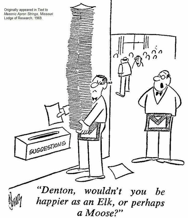 In a cartoon drawing - An unhappy Mason is seen with a stack of papers taller than he is, and putting one into a box labeled "Suggestions". Another Mason standing by a door asks, "Denton, wouldn't you be happier as an Elk, or perhaps a Moose?" - Originally appeared in Tied to Masonic Apron Strings, Missouri Lodge of Research, 1969