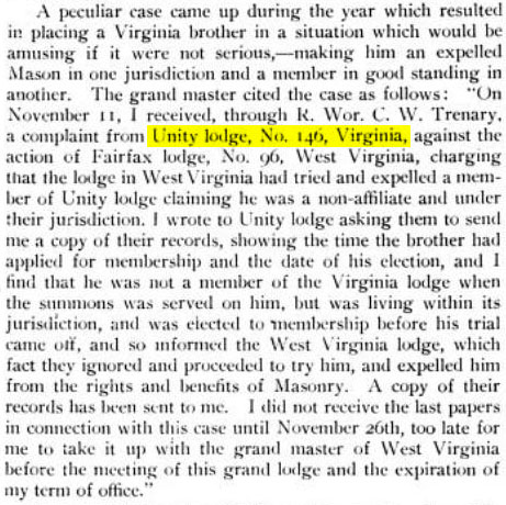 A peculiar case came up during the year which resulted in placing a Virginia brother in a situation which would be amusing if it were not serious, - making him an expelled Mason in one jurisdiction and a member in good standing in another. The grand master cited the case as follows: "On November 11, I received, through R. Wor. C. W. Trenary. a complaint from Unity lodge, No. 146, Virginia, against the action of Fairfax lodge, No. 96, West Virginia, charging that the lodge in West Virginia had tried and expelled a member of Unity lodge claiming he was a non-affiliate and under their jurisdiction. I wrote to Unity lodge asking them to send me a copy of their records, showing the time the brother had applied for membership and the date of his election, and I find that he was not a member of the Virginia lodge when the summons was served on him, but was living within its jurisdiction, and was elected to membership before his trial came off, and so informed the West Virginia lodge, which fact they ignored and proceeded to try him, and expelled him from the rights and benefits of Masonry. A copy of their records has been sent to me. I did not receive the last papers in connection with this case until November 26th, too late for me to take it up with the grand master of West Virginia before the meeting of this grand lodge and the expiration of my term of office."
- The American Tyler, Volume XVII No. 23 June 1, 1903 page 543