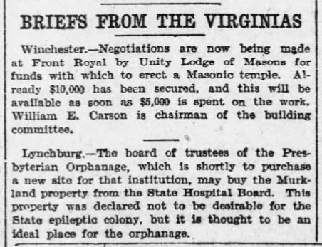 Briefs From The Virginias
Winchester. - Negotiations are now being made at Front Royal by Unity Lodge of Masons for funds with which to erect a Masonic temple. Already $10,000 has been secured, and this will be available as soon as $5,000 is spent on the work. William E. Carson is chairman of the building committee.