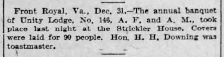 Front Royal, Va., Dec. 31. - The annual banquet of Unity Lodge No. 146, A. F. and A. M., took place last night at the Strickler House. Covers were laid for 90 people. Hon. H. H. Downing was toastmaster.
