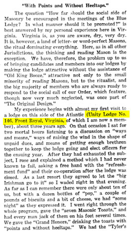 The question "How far should the social side of Masonry be encouraged in the meetings of the Blue Lodge? In what manner should it be promoted?" is best answered by my personal experience here in Virginia. Virginia is, as you are aware, dry, very dry. It is, however, a land of letter- or word-perfect Masons, the ritual dominating everything. Here, as in all other Jurisdictions, the thinking and reading Mason is the exception. We have, therefore, the problem up to us of bringing candidates and members into our lodges by making the lodge attractive without the assistance of "Old King Booze," attractive not only to the small minority of reading Masons, but to the ritualist, and the big majority of members who are always ready to respond to the social call of our Order, which feature, though now very much neglected, was once part of "The Original Design."

My experience begins with almost my first visit to a lodge on this side of the Atlantic (Unity Lodge No. 146, Front Royal, Virginia, of which I am now a member), about three years ago. On that occasion I sat for two mortal hours listening to a discussion on "ways and means," ways of raising the wind in the shape of unpaid dues, and means of getting enough brethren together to keep the lodge going and elect officers for the ensuring year. After they had exhausted the subject, I rose and explained a method which I had never known to fail, asking a free hand with the "refreshment fund" and their co-operation after the lodge was closed. As a last resort they agreed to let the "big Irishman go to it" so I waded right in that evening. As far as I can remember there were only about ten of us, but with a dozen bottles of "pop," a couple pounds of biscuits and a bit of cheese, we had "some night" as they expressed it. I went right through the whole program, gave the "seven Masonic Toasts," and had every man jack of them on his feet several times. We gave the "Grand Honors," drinking the toasts with "points and without heeltaps." We had the "Tyler's