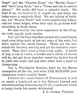 Toast" and the "Charter Song," the "Mystic Chain," and "Auld Lang Syne," and a "Three and one in solemn silence." We really did have a splendid night. We kept it up, we boosted it, it caught on, and today our lodge room is regularly filled. We are talking of building, our "Degree Team" now visits neighboring lodges, and our sister lodges, when they visit us, go home with something to think about.

We had exactly the same experience in the Chapter with equally good results.

Yes! get the boys together around the social board, start your lodge early or cut out some of the work, but don't neglect the social feature. Think out the new stunts for the next meeting and get the members interested. They don't want a feed every night. A bottle of pop, a cup of coffee, a biscuit and a nibble of cheese will do, but get them together round the festive board to yarn and laugh and gag each other over a cigar or jimmy-pipe.

Try it, Worshipful Masters, don't let the Shrine monopolize all the fun, and write THE BUILDER your experience twelve months hence.

I believe the social feature of Freemasonry is just as surely a Landmark as is the Hiramic Legend and, notwithstanding Deuteronomy 27:17, a landmark which is being slowly but surely obliterated.

J. L. Carson, Virginia.