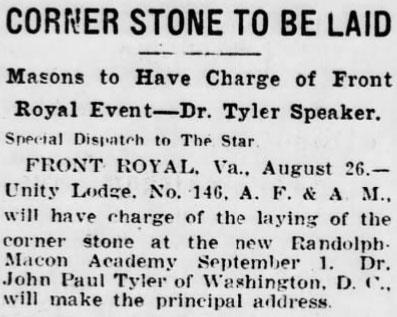 Corner Stone To Be Laid

Masons to Have Charge of Front Royal Event - Dr. Tyler Speaker.

Special Dispatch to The Star.

FRONT ROYAL, Va., August 26. - Unity Lodge, No. 146, A. F. & A. M., will have charge of the laying of the corner stone at the new Randolph-Macon Academy September 1. Dr. John Paul Tyler of Washington, D. C., will make the principal address.
