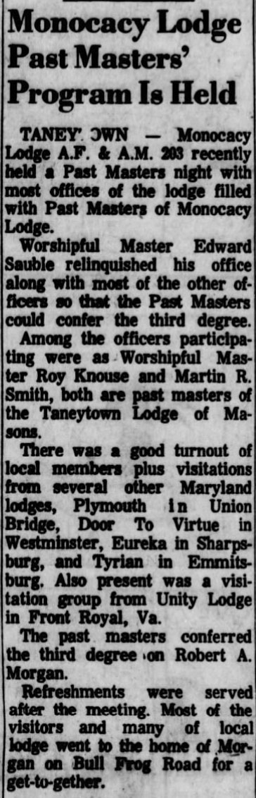 Monocacy Lodge Past Masters' Program Is Held

TANEYTOWN - Monocacy Lodge A.F. & A.M. 203 recently held a Past Masters night with most offices of the lodge filled with Past Masters of Monocacy Lodge.

Worshipful Master Edard Sauble relinquished his office along with most of the other officers so that the Past Masters could confer the third degree.

Among the officers participating were as Worshipful Master Roy Knouse and Martin R. Smith, both are past masters of the Taneytown Lodge of Masons.

There was a good turnout of local members plug visitations from several other Maryland lodges, Plymouth in Union Bridge, Door TO Virtue in Westminister, Eureka in Sharpsburg, and Tyrian in Emmitsburg. Also present was a visitation group from Unity Lodge in Front Royal, Va.

The past masters conferred the third degree on Robert A. Morgan.

Refreshments were served after the meeting. Most of the visitors and many of local lodge went to the home of Morgan on Bull Frog Road for a get-to-gether.