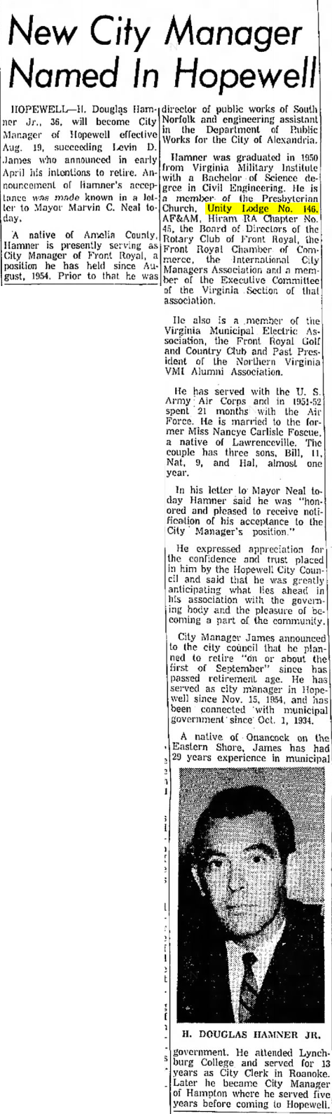 New City Manager Named In Hopewell

HOPEWELL - H. Douglas Hamner Jr., 36, will become City Manager of Hopewell effective Aug. 19, succeeding Levin D. James who announced in early April his intentions to retire. Announcement of Hamner's acceptance was made known in a letter to Mayor Marvin C. Neal today.

A native fo Amelia County, Hamner is presently serving as City Manager of Front Royal, a position he has held since August, 1954. Prior to that he was director of public works of South Norfolk and engineering assistant in the Department of Public Works for the City of Alexandria.

Hamner was graduated in 1950 from Virginia Military Institute with a Bachelor of Science degree in Civil Engineering. He is a member of the Presbyterian Church, Unity Lodge No. 146. AF&AM, Hiram RA Chapter No. 45, the Board of Directors of the Rotary Club of Front Royal, the Front Royal Chamber of Commerce, the International City Managers Association and a member of the Executive Committee of the Virginia Section of that association.

He also is a member of the Virginia Municipal Electric Association, the Front Royal Golf and Country Club and Past President of the Northern Virginia VMI Alumni Association.

He has served with the U. S. Army Air Corps and in 1951-52 spent 21 months with the Air Force. He is married to the former Miss Nancye Carlisle Foscue, a native of Lawrenceville. The couple has three sons, Bill, 11, Nat, 9, and Hal, almost one year.

In his letter to Mayor Neal today Hamner said he was "honored and pleased to receive notification of his acceptance to the City Manager's position."

He expressed appreciation for the confidence and trust placed in him by the Hopewell City Council and said that he was greatly anticipating what lies ahead in his association with the governing body and the pleasure of becoming a part of the community.

City Manager James announced to the city council that he planned to retire "on or about the first of September" since has passed retirement age. He has served as city manager in Hopewell since Niv. 15, 1954, and has been connected with municipal government since Oct. 1, 1934.

A native of Onancock on the Eastern Shore, James has had 29 years experience in municipal givornment.

[Profile photo of H. Douglas Hamner Jr. captioned with his name underneath]

He attended Lynchburg College and served for 13 years as City Clerk in Roanoke. Later he became City Manager of Hampton where he served five years before coming to Hopewell.