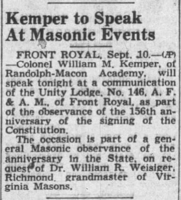 Kemper to Speak At Masonic Events

FRONT ROYAL, Sept. 10. - (AP) - Colonel William M. Kemper, of Randolph-Macon Academy, will speak tonight at a communication of the Unity Lodge, No. 146, A. F. & A. M., of Front Royal, as part of the observance of the 156th anniversary of the signing of the Constitution.

The occasion is part of a general Masonic observance of the anniversary in the State, on request of Dr. William R. Weisiger, Richmond, grandmaster of Virginia Masons.
