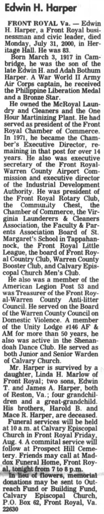 Edwin H. Harper

FRONT ROYAL Va. - Edwin H. Harper, a Front Royal businessman and civic leader, died Monday, July 31, 2000, in Heritage Hall. He was 83.

Born March 3, 1917 in Cambridge, he was the son of the late Edwin H. and Adah Bothum Harper. A War World II Army Air Corps captain, he received the Philippine Liberation Medal and a Bronze Star.

He owned teh McRoyal Laundry and Cleaners and the One Hour Martinizing Plant. He had served as president of the Front Royal Chamber of Commerce. In 1971, he became the Chamber's Executive Director, remaining in that post for over 14 years. He also was executive secretary of the Front Royal-Warren County Airport Commission and executive director of the Industrial Development Authority. He was president of the Front Royal Rotary Club, the Community Chest, the Chamber of Commerce, the Virginia Launderers & Cleaners Association, the Faculty & Parents Association Board of St. Margaret's School in Tappahannock, the Front Royal Little League, the board of Front Royal Country Club, Warren County Booster Club, and Calvary Episcopal Church Men's Club.

He also was a member of the American Legion Post 53 and was Treasurer of the Front Royal-Warren County Anti-litter Council. He served on the Board of the Warren County Council on Domestic Violence. A member of the Unity Lodge #146 AF & AM for more than 50 years, he also was active in the Shenandoah Dance Club. He served as both Junior and Senior Warden of Calvary Church.

Mr. Harper is survived by a daughter, Linda H. Marlow of Front Royal; two sons, Edwin T. and James A. Harper, both of Reston, Va.; four grandchildren and a great-grandchild. His brothers, Harold B. and Mace R. Harper, are deceased.

Funeral services will be held at 10 a.m. at Calvary Episcopal Church in Front Royal Friday, Aug. 4. A committal service will follow at Prospect Hill Cemetery. Friends may call at Maddox Funeral Home, Front Royal, tonight from 7 to 8 p.m.

In lieu of flowers, memorial donations may be sent to Outreach Fund or Building Fund, Calvary Episcopal Church, P.O. Box 62, Front Royal, Va. 22630