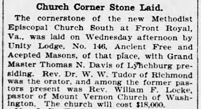 Church Corner Stone Laid

The cornerstone of the new Methodist Episcopal Church South at Front Royal, Va., was laid on Wednesday afternoon by Unity Lodge, No. 146, Ancient Free and Accepted Masons, of that place, with Grand Master Thomas N. Davis of Lynchburg presiding. Rev. Dr. W. W. Tudor of Richmond was the orator, and among the former pastors present was Rev. William F. Locke, pastor of Mount Vernon Church of Washington. The church will cost $18,000.