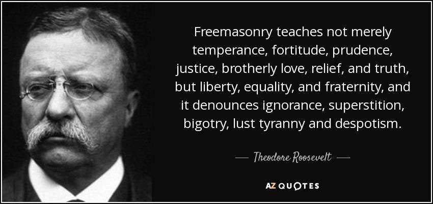 Freemasonry teaches not merely temperance, fortitude, prudence, justice, brotherly love, relief, and truth, but liberty, equality, and fraternity, and it denounces ignorance, superstition, bigotry, lust tyranny and despotism. - Theodore Roosevelt - AZ Quotes