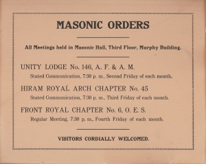 MASONIC ORDERS
-
All Meetings held in Masonic Hall, Third Floor, Murphy Building.
-
UNITY LODGE No. 146, A. F. & A. M.
Stated Communication, 7:30 p. m., Second Friday of each month.

HIRAM ROYAL ARCH CHAPTER No. 45
Stated Communication, 7:30 p. m., Third Friday of each month.

FRONT ROYAL CHAPTER No. 6, O. E. S.
Regular Meeting, 7:30 p. m., Fourth Friday of each month.
-
VISITORS CORDIALLY WELCOMED.