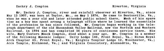Zachyr J. Compton Riverton, Virginia

Mr., Zachry J. Compton, river and rainfall observer at Riverton, VA., since May 13, 1907, was born at Taylor, Mo., on May 1 1874. He came to Bentonville, Va., when he was a year old and later attended public school there. Much of his spare time as a boy was spent aroung a telegraph office where he learned the essentials of the profession he has since followed. Mr. Compton began working in the telegraph department of the old Shenandoah Valley Railroad, now the Norfolk and Western Railroad, in 1894 and has completed 56 years of continuous service there. His wife, Mary Custers Mauck Compton, died about a year ago. Mr. Compton is a member of the following Masonic lodges: Unity Lodge 146, Front Royal, VA.; Hiram Royal Arch Chapter 45, Front Royal, Va.; Knights Templar Lodge 12, Winchester, Va.; Acca Temple, Richmond, Va.; and Virginia Consistory, Alexandria, Va.