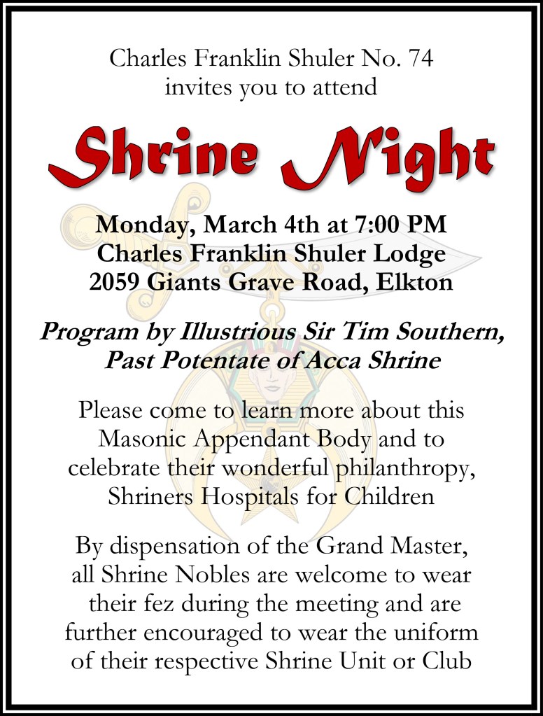Charles Franklin Shuler No. 74 invites you to attend Shrine Night Monday, March 4th at 7:00 PM Charles Franklin Shuler Lodge 2059 Giants Grave Road, Elkton. Program by Illustrious Sir Tim Southern, Past Potentate of Acca Shrine. Please come to learn more about this Masonic Appendant Body and to celebrate their wonderful philanthropy, Shriners Hospitals for Children. By dispensation of the Grand Master, all Shrine Nobles are welcome to wear their fez during the meeting and are further encouraged to wear the uniform of their respective Shrine Unit or Club.