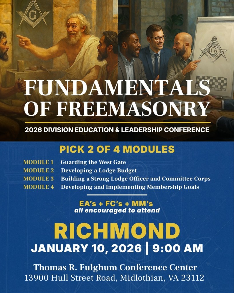 Fundamentals of Freemasonry: 2026 Division Education & Leadership Conference. Pick 2 of 4 Modules. Module 1: Guarding the West Gate. Module 2: Developing a Lodge Budget. Module 3: Building a Strong Lodge Officer and Committee Corps Module 4: Developing and Implementing Membership Goals. EA's + FC's + MM's all encouraged to attend. Richmond. January 10, 2026 | 9:00 AM. Thomas R. Fulghum Conference Center, 13900 Hull Street Road, Midlothian, VA 23112
